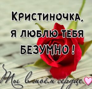 Скачать бесплатно Картинка Кристиночка я люблю тебя безумно на сайте WishesCards.ru